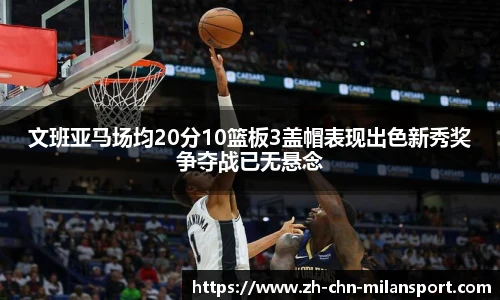 文班亚马场均20分10篮板3盖帽表现出色新秀奖争夺战已无悬念